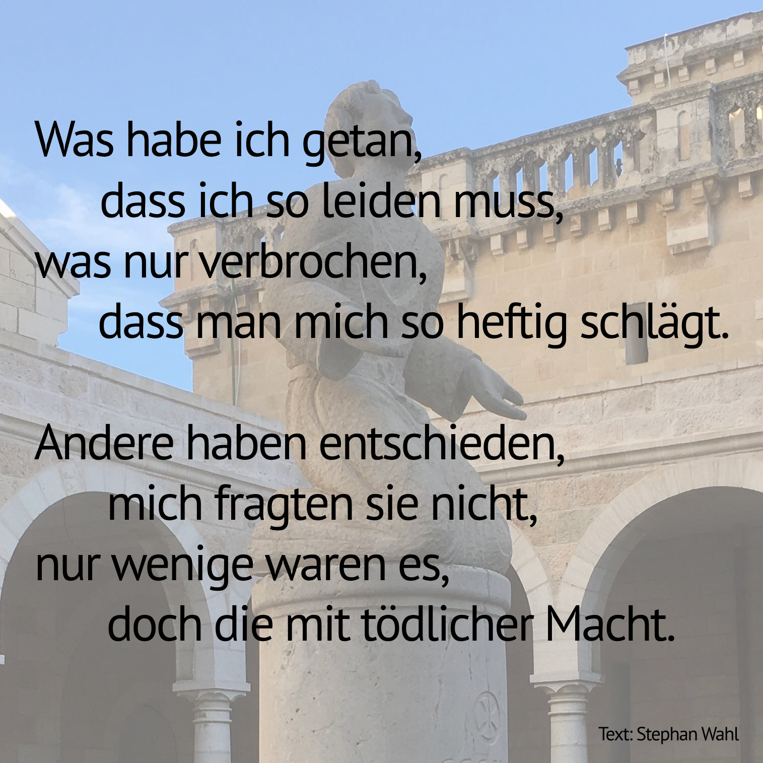 Psalm in sieben Bildern; unterschiedliche Motive aus der Stadt. Der komplette Text lautet: 'Was habe ich getan, dass ich so leiden muss,  was nur verbrochen,  dass man mich so heftig schlägt.  Andere haben entschieden, mich fragten sie nicht,  nur wenige waren es,  doch die mit tödlicher Macht.  Sie fanden Gründe den Feind zu bekämpfen das Recht ist auf unserer Seite tönten sie laut.  Doch ihr Feind ist nicht mein Feind, nie tat er mir was.  Ich kenne ihn nicht, bin ihm kaum richtig begegnet.  Nie habe ich verstanden was man mich sehr früh lehrte,  wer Freund ist, wer Feind bleibt, das war einfach so.  Den Feind malten sie mir in den dunkelsten Farben,  die Sanften und Friedfertigen verschwiegen sie mir.  Jetzt ist entflammt der gräßliche Krieg  bringt Leid und Verderben, Vernichtung und Tod. Geflohen bin ich, verwüstet mein Haus, hinter starken Mauern fand ich jetzt Schutz. Um mich ein elendes Schluchzen und Klagen, ich verlor nur mein Haus, andere die Mutter, den Sohn. Ich sehe erschüttert in entsetzte Gesichter  sie können nicht fassen, was um sie geschah. Siehst du die Tränen, die zitternden Glieder,  Ewiger, Unbegreiflicher, bewegt dich das nicht?  Missbraucht wirst du schamlos von beiden Parteien,  dein Name ist Waffe für schändliches Tun.  Fahre dazwischen, lösche die Feuer.  Die Besonnenen stärke, die Grausamen schwäche.  Und lass mich nicht hassen, trotz meiner Wunden,  damit die Hoffnung auf Frieden in mir nie erlischt.'