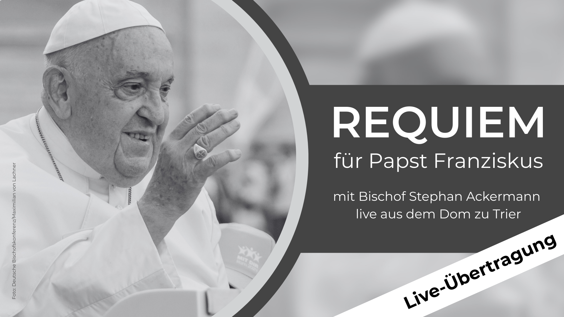 Das Bild zeigt Papst Franziskus in einer Schwarz-Weiß-Aufnahme. Rechts im Bild steht in großer weißer Schrift auf dunklem Hintergrund: „Requiem für Papst Franziskus mit Bischof Stephan Ackermann live aus dem Dom zu Trier“. Ein weißes Band mit schwarzer Schrift trägt die Aufschrift: „Live-Übertragung“.