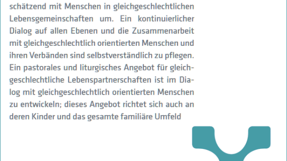 Auszug aus dem Schlussdokument der Synode: Die Kirche von Trier geht respektvoll und wertschätzend mit Menschen in gleichgeschlechtlichen Lebensgemeinschaften um. Ein kontinuierlicher Dialog auf allen Ebenen und die Zusammenarbeit mit gleichgeschlechtlich orientierten Menschen und ihren Verbänden sind selbstverständlich zu pflegen. Ein pastorales und liturgisches Angebot für gleichgeschlechtliche Lebenspartnerschaften ist im Dialog mit gleichgeschlechtlich orientierten Menschen zu entwickeln; dieses Angebot richtet sich auch an deren Kinder und das gesamte familiäre Umfeld