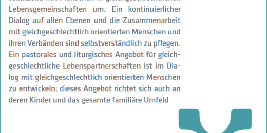 Auszug aus dem Schlussdokument der Synode: Die Kirche von Trier geht respektvoll und wertschätzend mit Menschen in gleichgeschlechtlichen Lebensgemeinschaften um. Ein kontinuierlicher Dialog auf allen Ebenen und die Zusammenarbeit mit gleichgeschlechtlich orientierten Menschen und ihren Verbänden sind selbstverständlich zu pflegen. Ein pastorales und liturgisches Angebot für gleichgeschlechtliche Lebenspartnerschaften ist im Dialog mit gleichgeschlechtlich orientierten Menschen zu entwickeln; dieses Angebot richtet sich auch an deren Kinder und das gesamte familiäre Umfeld